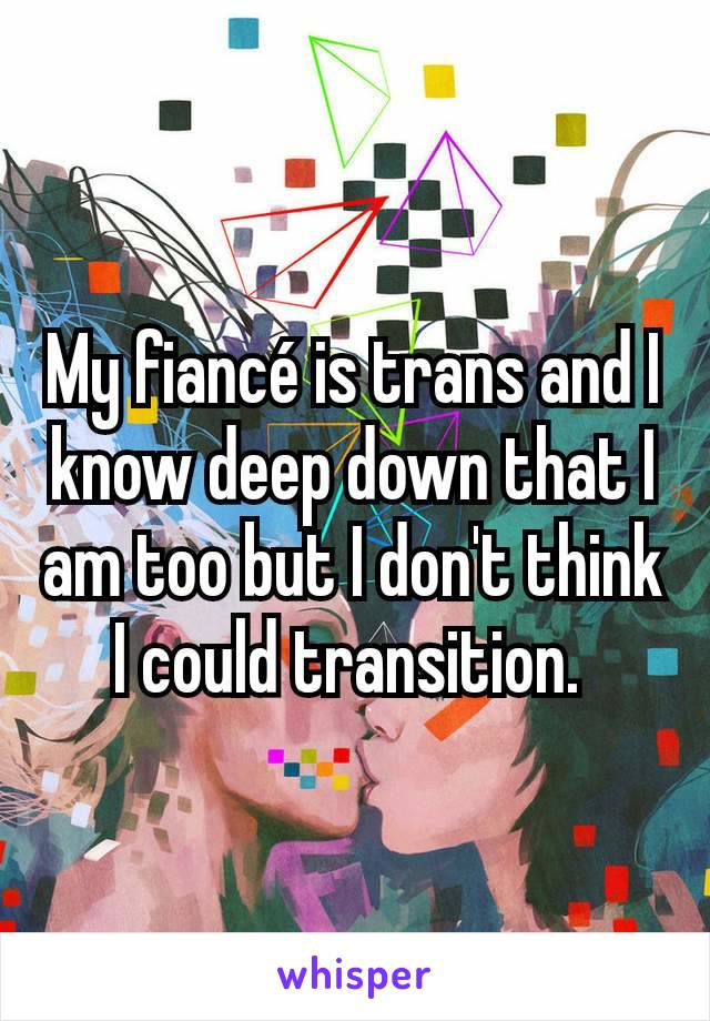 My fiancé is trans and I know deep down that I am too but I don't think I could transition. 