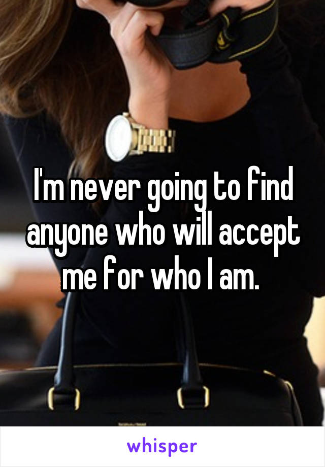 I'm never going to find anyone who will accept me for who I am. 