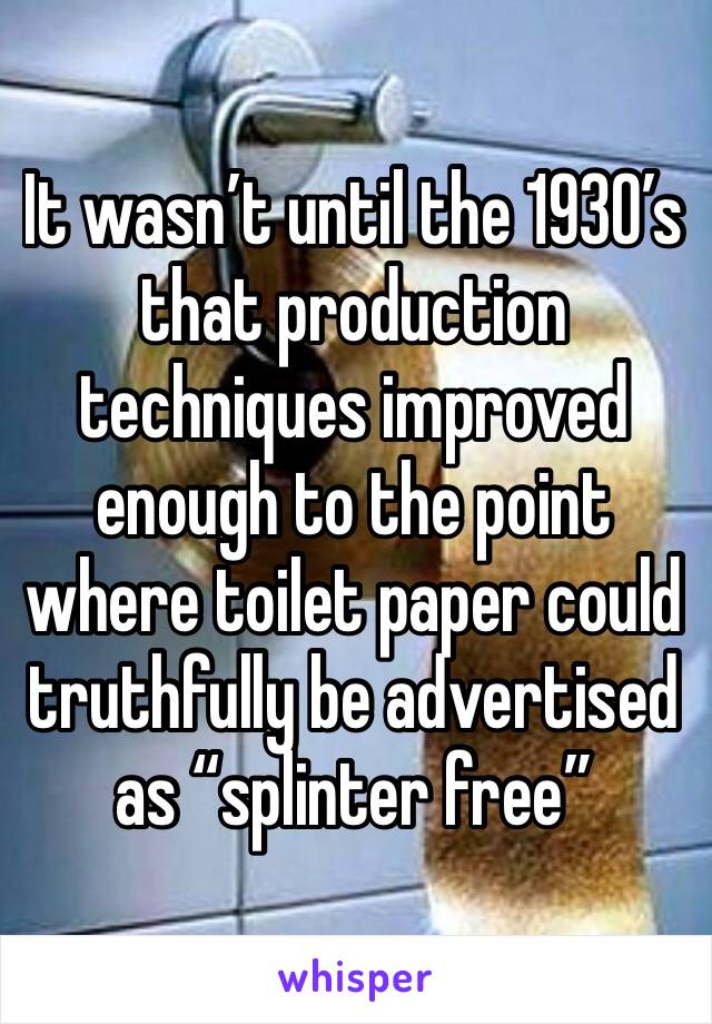 It wasn’t until the 1930’s that production techniques improved enough to the point where toilet paper could truthfully be advertised as “splinter free”