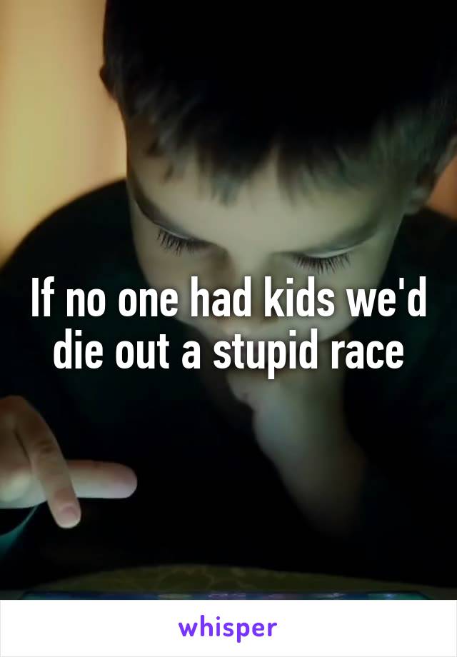 If no one had kids we'd die out a stupid race