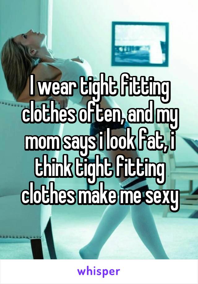 I wear tight fitting clothes often, and my mom says i look fat, i think tight fitting clothes make me sexy