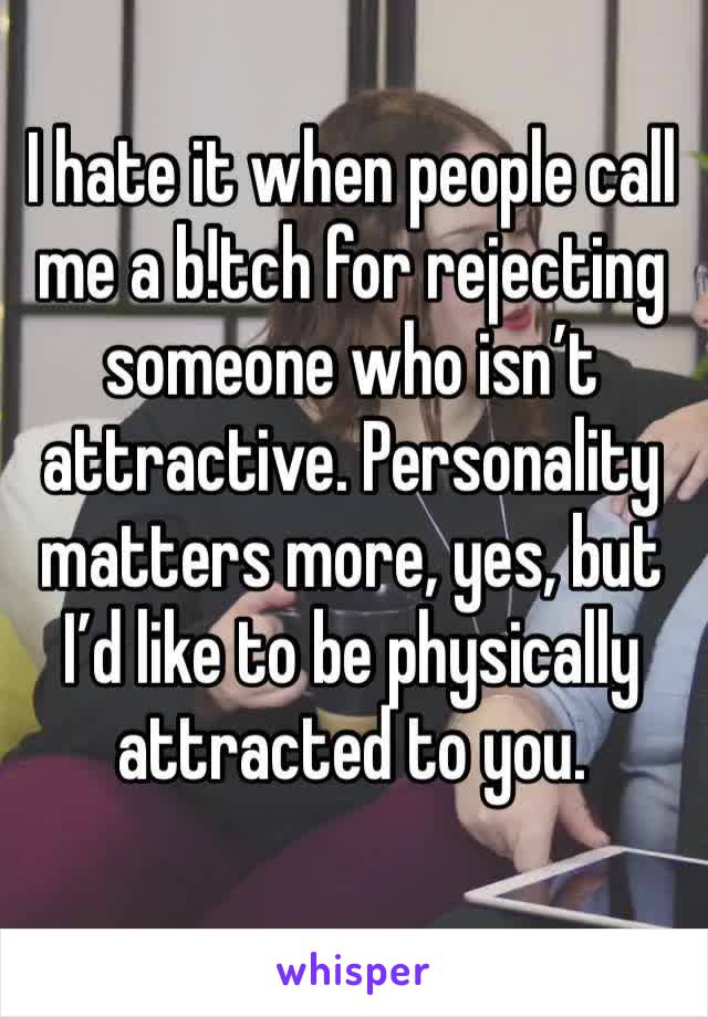 I hate it when people call me a b!tch for rejecting someone who isn’t attractive. Personality matters more, yes, but I’d like to be physically attracted to you.