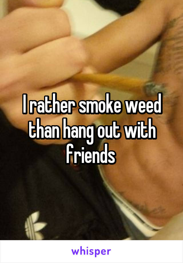 I rather smoke weed than hang out with friends 