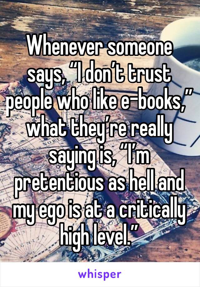 Whenever someone says, “I don’t trust people who like e-books,” what they’re really saying is, “I’m pretentious as hell and my ego is at a critically high level.”