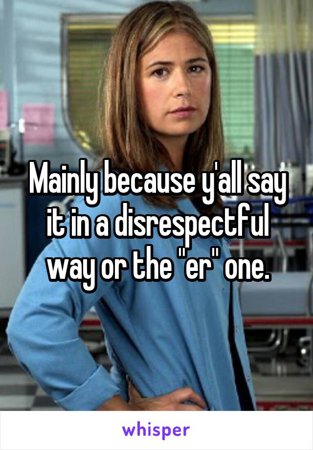 Mainly because y'all say it in a disrespectful way or the "er" one.