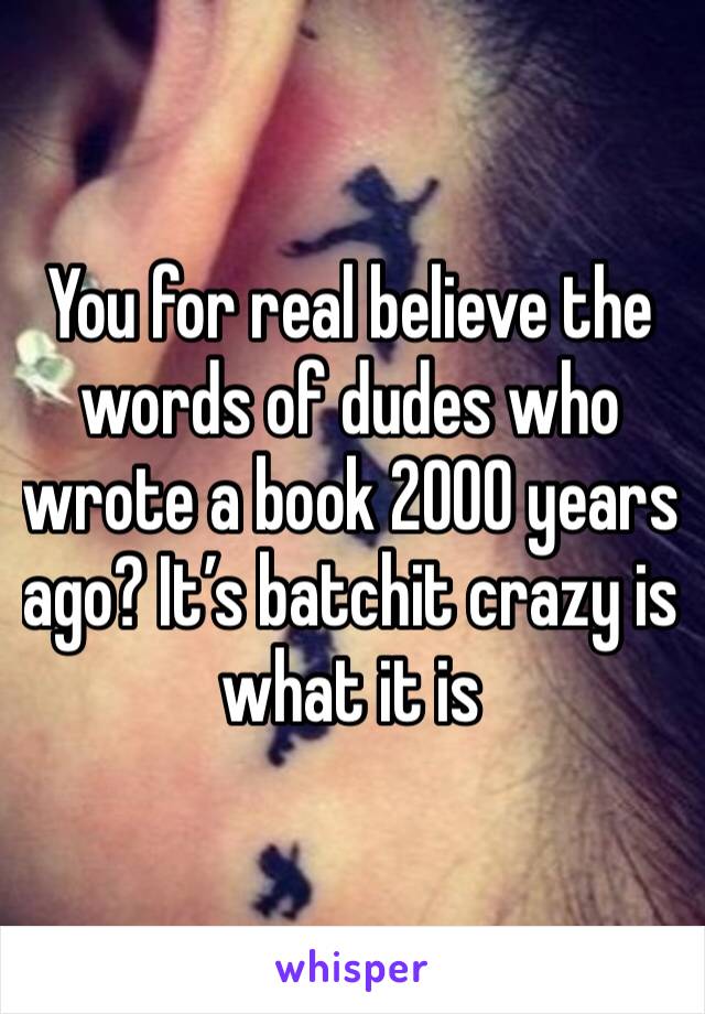 You for real believe the words of dudes who wrote a book 2000 years ago? It’s batchit crazy is what it is