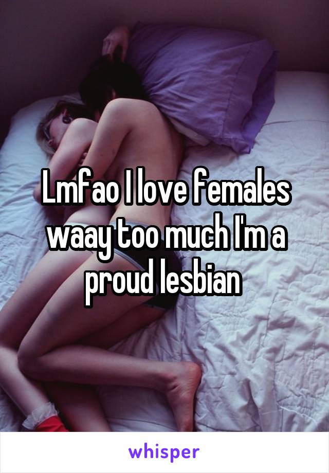 Lmfao I love females waay too much I'm a proud lesbian 