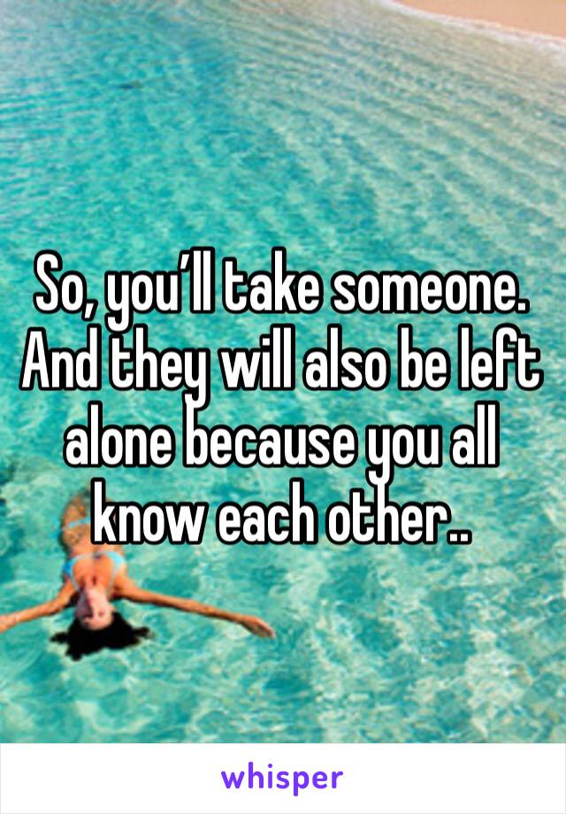 So, you’ll take someone. And they will also be left alone because you all know each other..