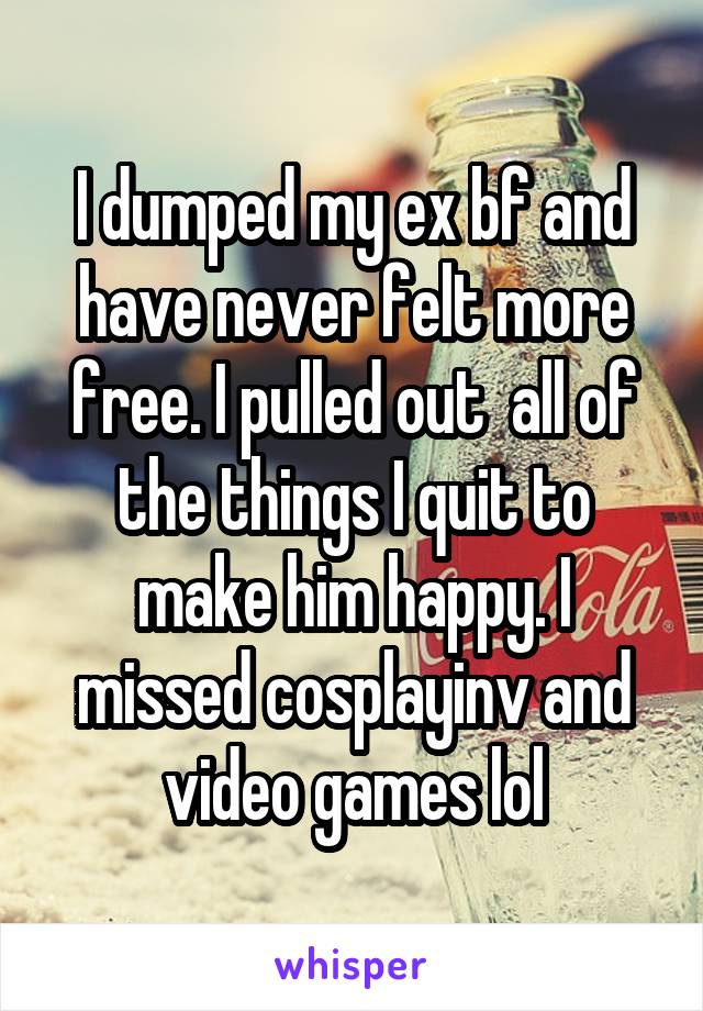 I dumped my ex bf and have never felt more free. I pulled out  all of the things I quit to make him happy. I missed cosplayinv and video games lol