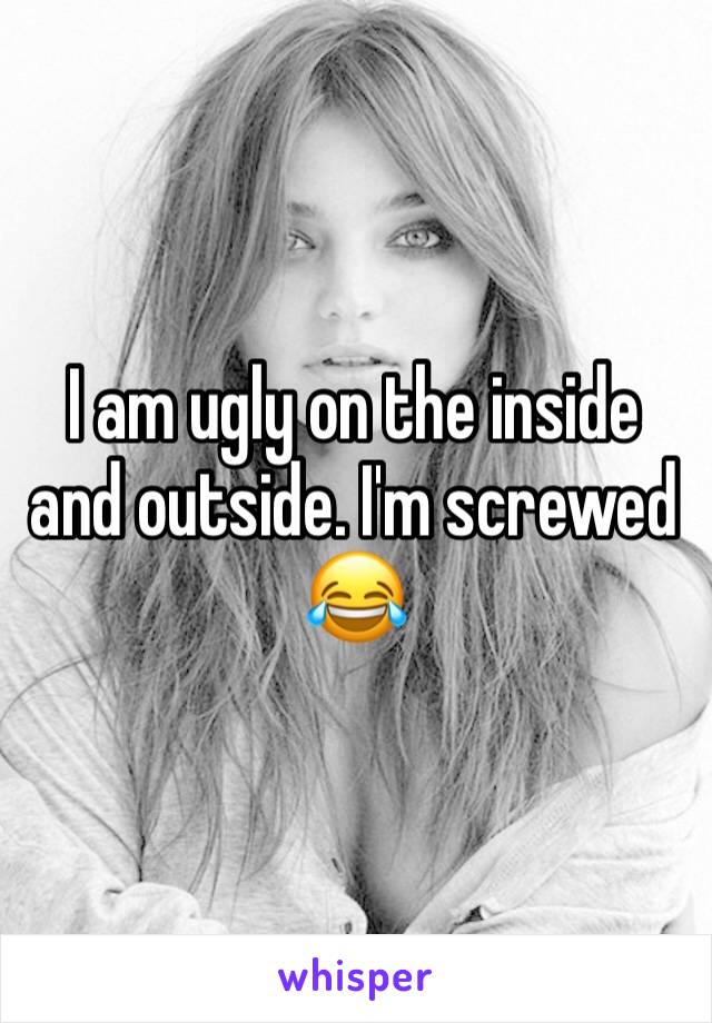 I am ugly on the inside and outside. I'm screwed 😂