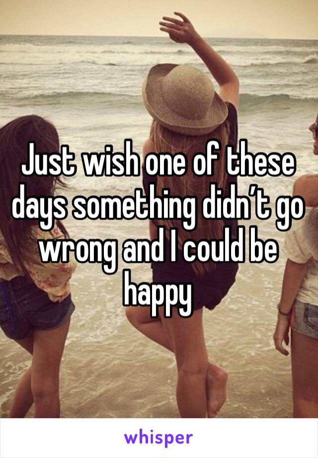 Just wish one of these days something didn’t go wrong and I could be happy 