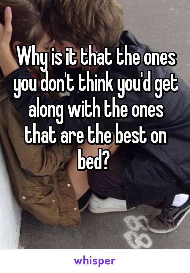 Why is it that the ones you don't think you'd get along with the ones that are the best on bed? 

