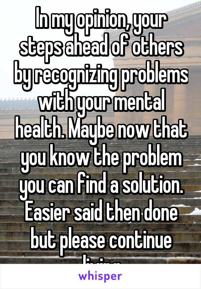 In my opinion, your steps ahead of others by recognizing problems with your mental health. Maybe now that you know the problem you can find a solution. Easier said then done but please continue living