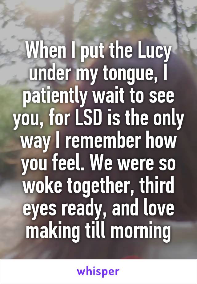 When I put the Lucy under my tongue, I patiently wait to see you, for LSD is the only way I remember how you feel. We were so woke together, third eyes ready, and love making till morning