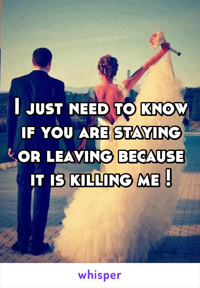 I just need to know if you are staying or leaving because it is killing me !