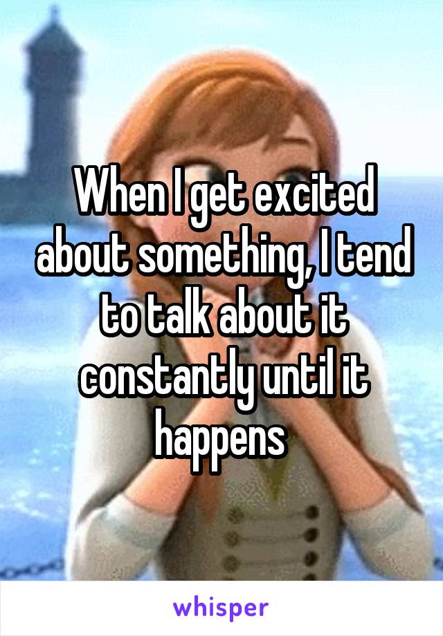 When I get excited about something, I tend to talk about it constantly until it happens 