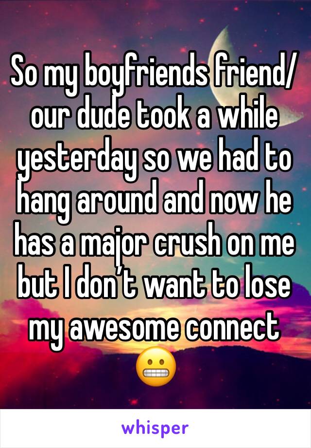 So my boyfriends friend/our dude took a while yesterday so we had to hang around and now he has a major crush on me but I don’t want to lose my awesome connect 😬