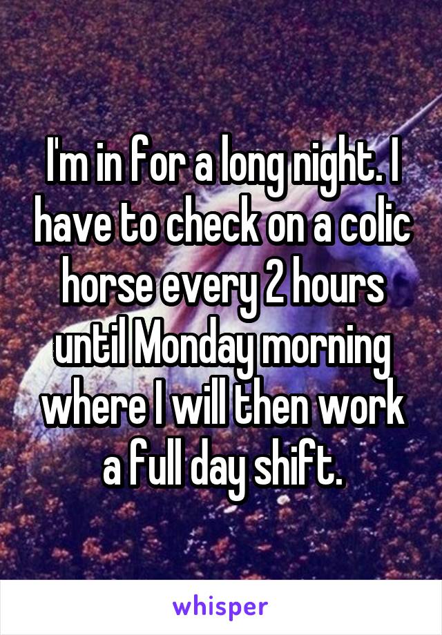I'm in for a long night. I have to check on a colic horse every 2 hours until Monday morning where I will then work a full day shift.