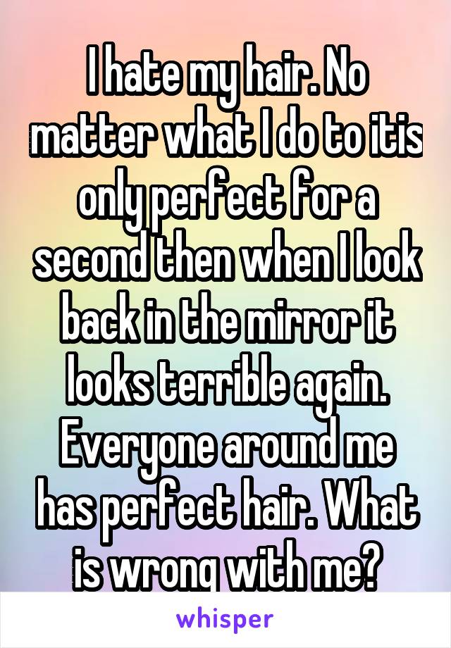 I hate my hair. No matter what I do to itis only perfect for a second then when I look back in the mirror it looks terrible again. Everyone around me has perfect hair. What is wrong with me?
