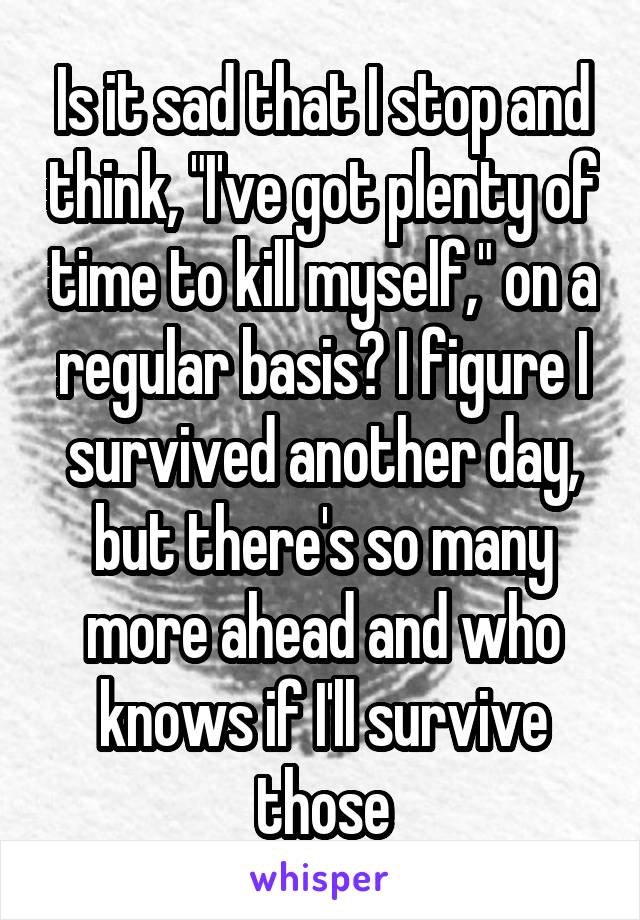 Is it sad that I stop and think, "I've got plenty of time to kill myself," on a regular basis? I figure I survived another day, but there's so many more ahead and who knows if I'll survive those