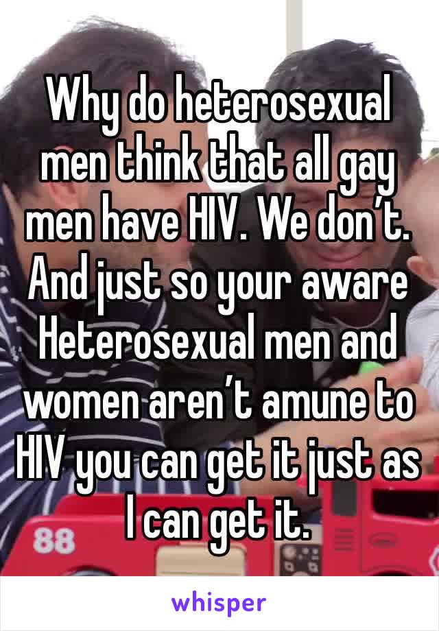 Why do heterosexual men think that all gay men have HIV. We don’t. And just so your aware Heterosexual men and women aren’t amune to HIV you can get it just as I can get it. 