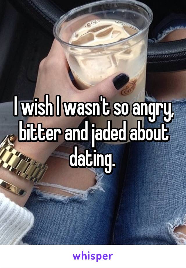 I wish I wasn't so angry, bitter and jaded about dating. 