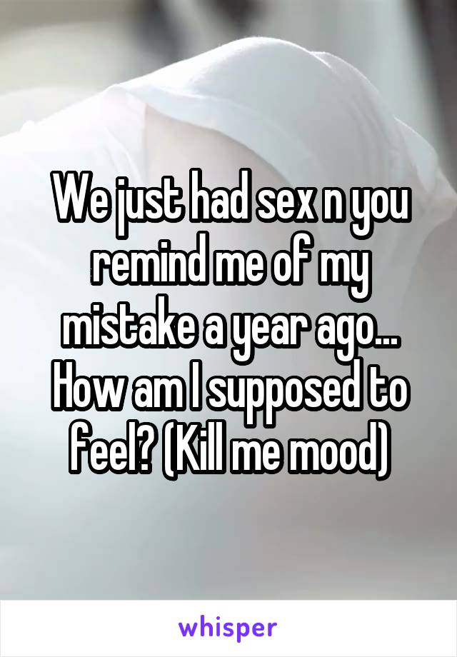 We just had sex n you remind me of my mistake a year ago... How am I supposed to feel? (Kill me mood)