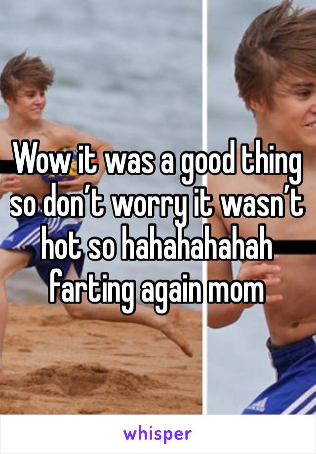 Wow it was a good thing so don’t worry it wasn’t hot so hahahahahah farting again mom 