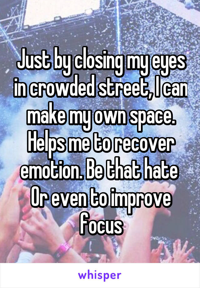 Just by closing my eyes in crowded street, I can make my own space. Helps me to recover emotion. Be that hate 
Or even to improve focus