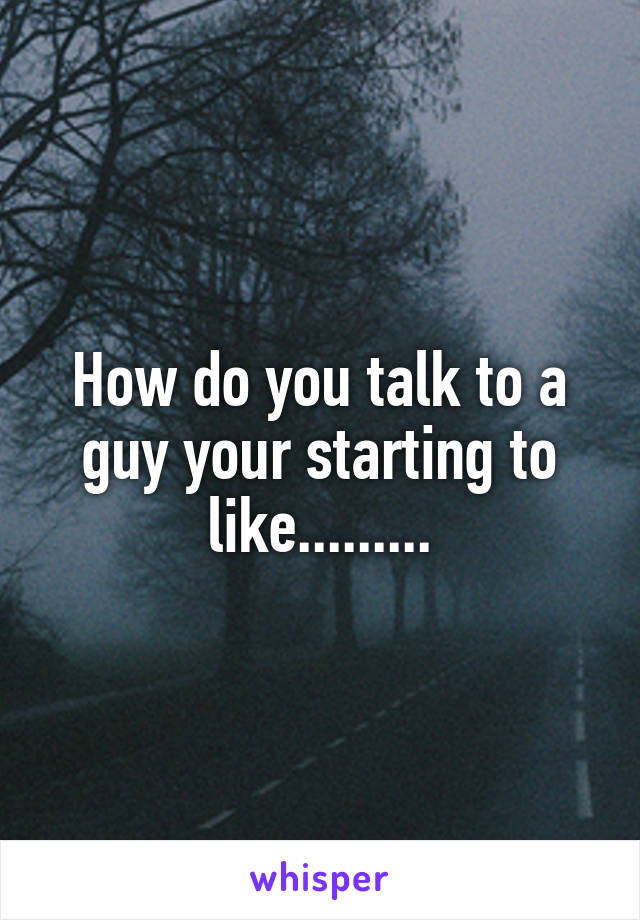 How do you talk to a guy your starting to like.........