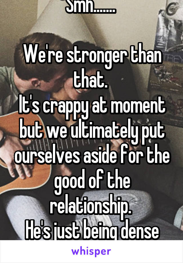 Smh....... 

We're stronger than that. 
It's crappy at moment but we ultimately put ourselves aside for the good of the relationship. 
He's just being dense for now. 