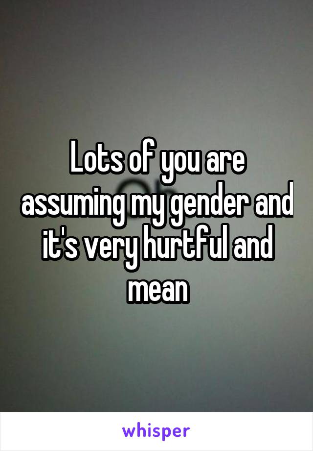 Lots of you are assuming my gender and it's very hurtful and mean