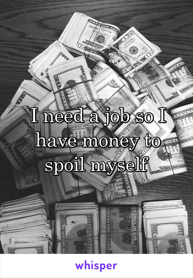 I need a job so I have money to spoil myself 
