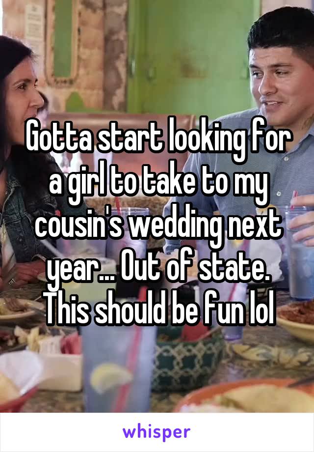 Gotta start looking for a girl to take to my cousin's wedding next year... Out of state. This should be fun lol