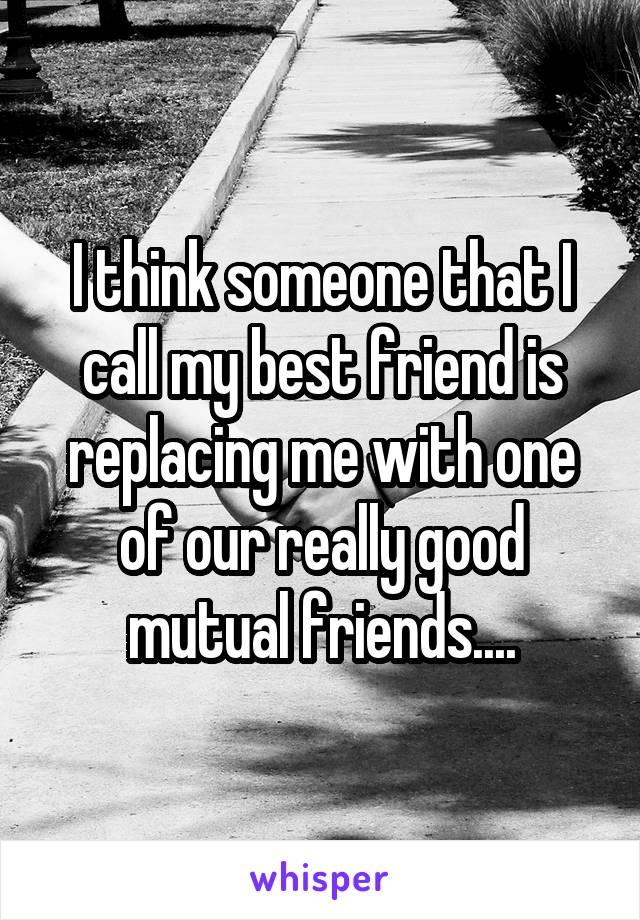 I think someone that I call my best friend is replacing me with one of our really good mutual friends....