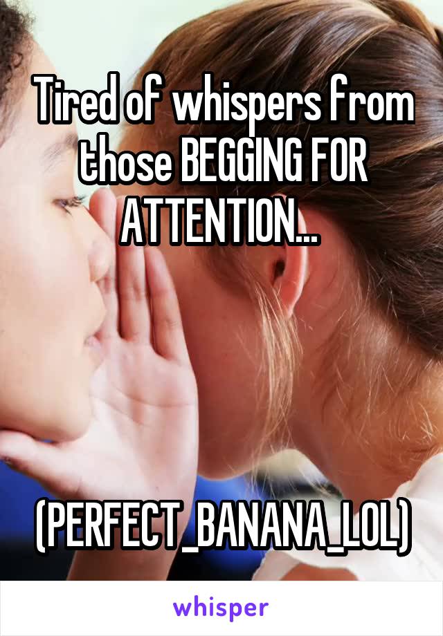 Tired of whispers from those BEGGING FOR ATTENTION... 



 (PERFECT_BANANA_LOL)