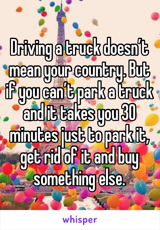 Driving a truck doesn’t mean your country. But if you can’t park a truck and it takes you 30 minutes just to park it, get rid of it and buy something else. 