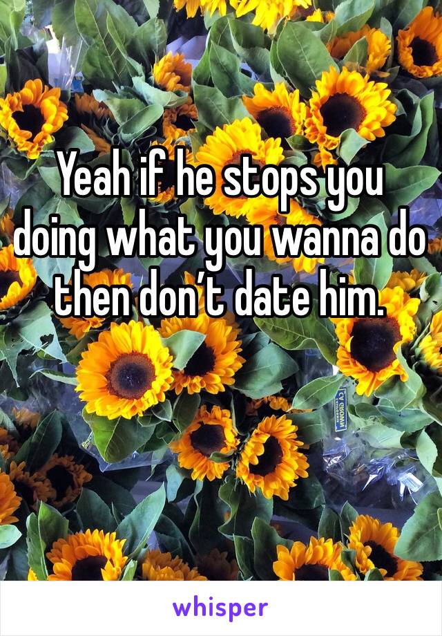 Yeah if he stops you doing what you wanna do then don’t date him.