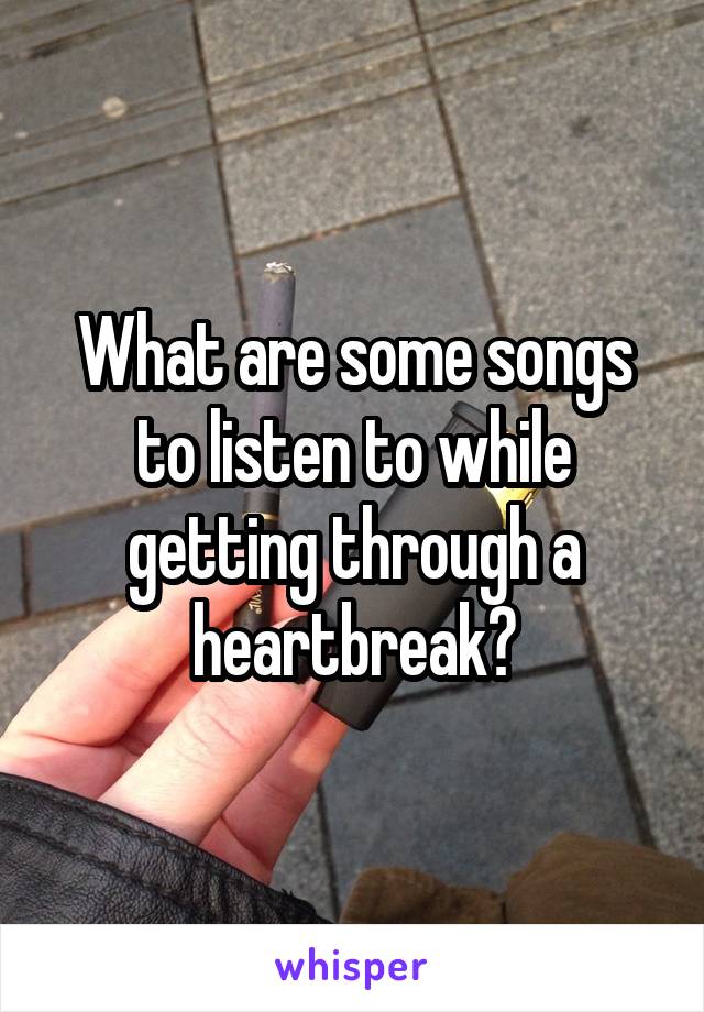What are some songs to listen to while getting through a heartbreak?