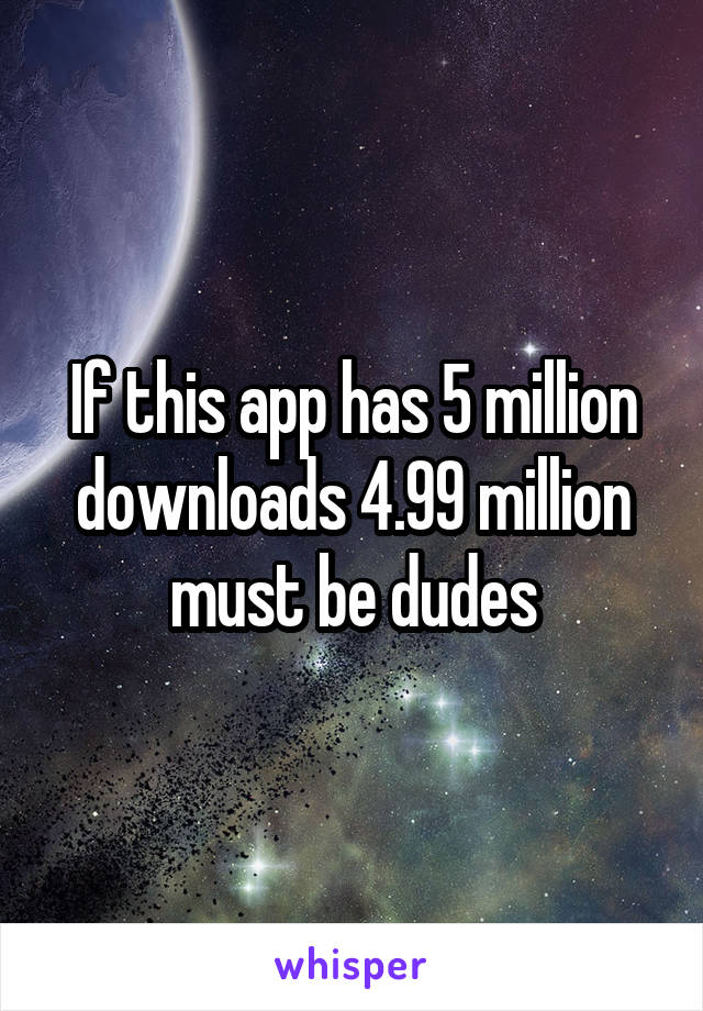 If this app has 5 million downloads 4.99 million must be dudes