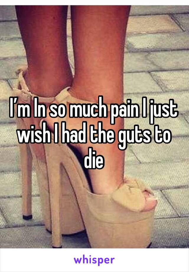 I’m In so much pain I just wish I had the guts to die