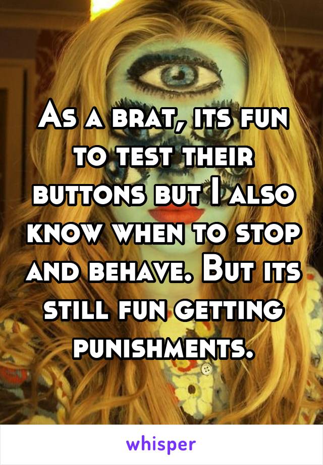 As a brat, its fun to test their buttons but I also know when to stop and behave. But its still fun getting punishments.