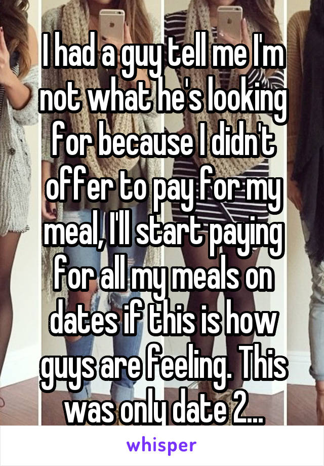 I had a guy tell me I'm not what he's looking for because I didn't offer to pay for my meal, I'll start paying for all my meals on dates if this is how guys are feeling. This was only date 2...
