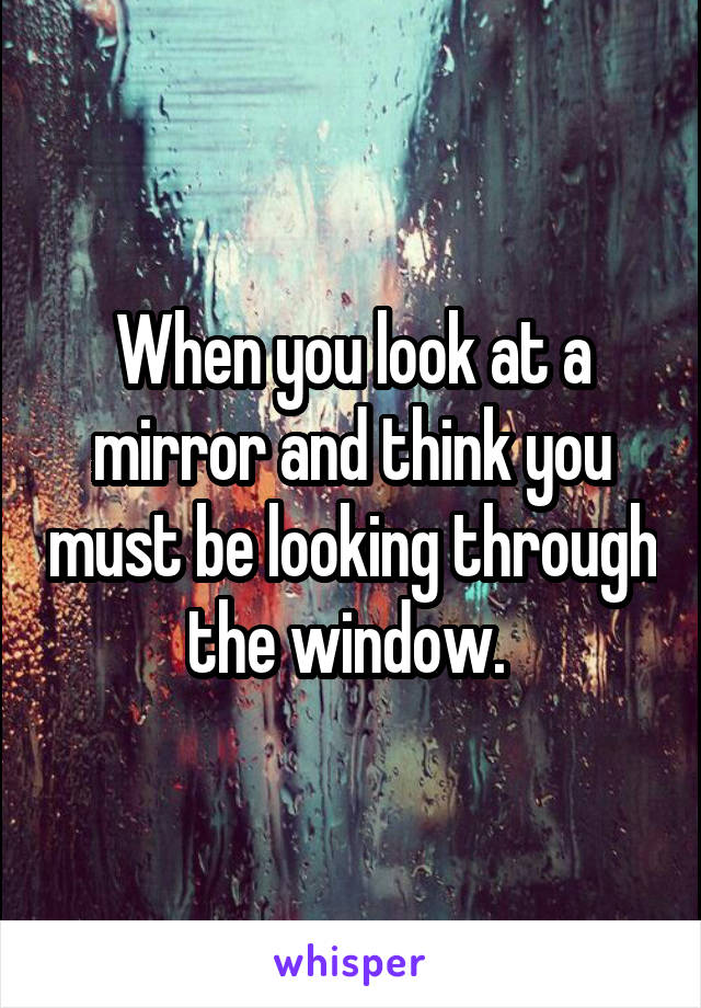 When you look at a mirror and think you must be looking through the window. 