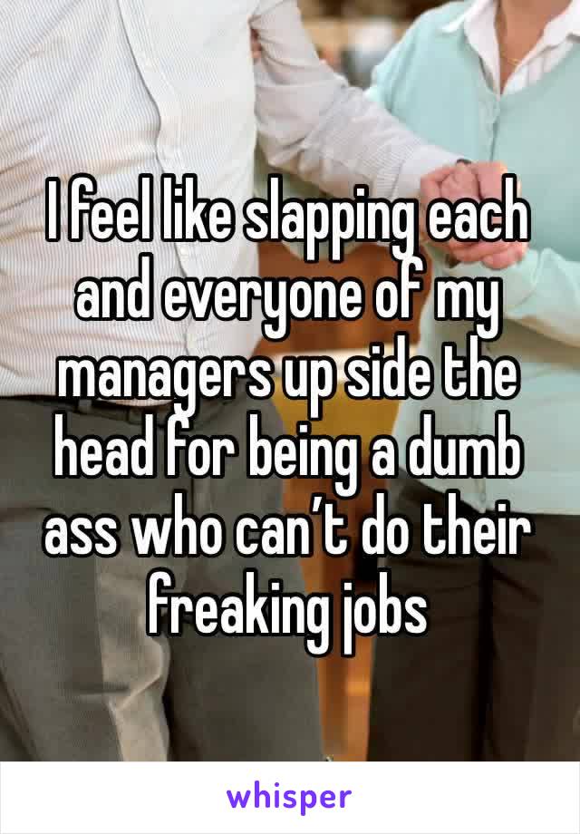 I feel like slapping each and everyone of my managers up side the head for being a dumb ass who can’t do their freaking jobs 