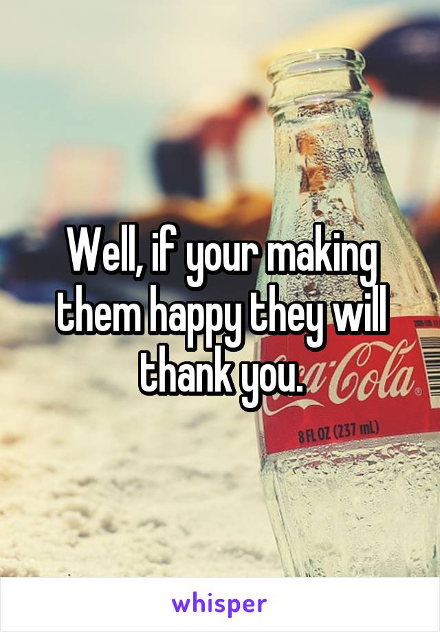 Well, if your making them happy they will thank you.