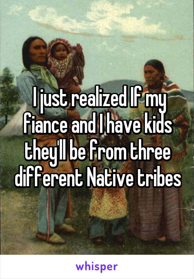  I just realized If my fiance and I have kids they'll be from three different Native tribes