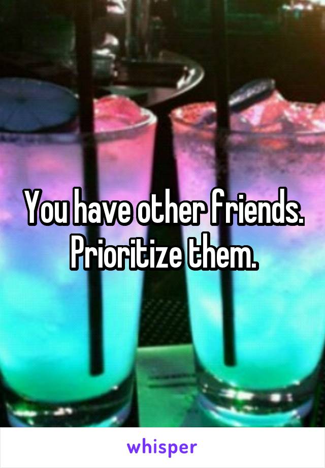 You have other friends. Prioritize them.