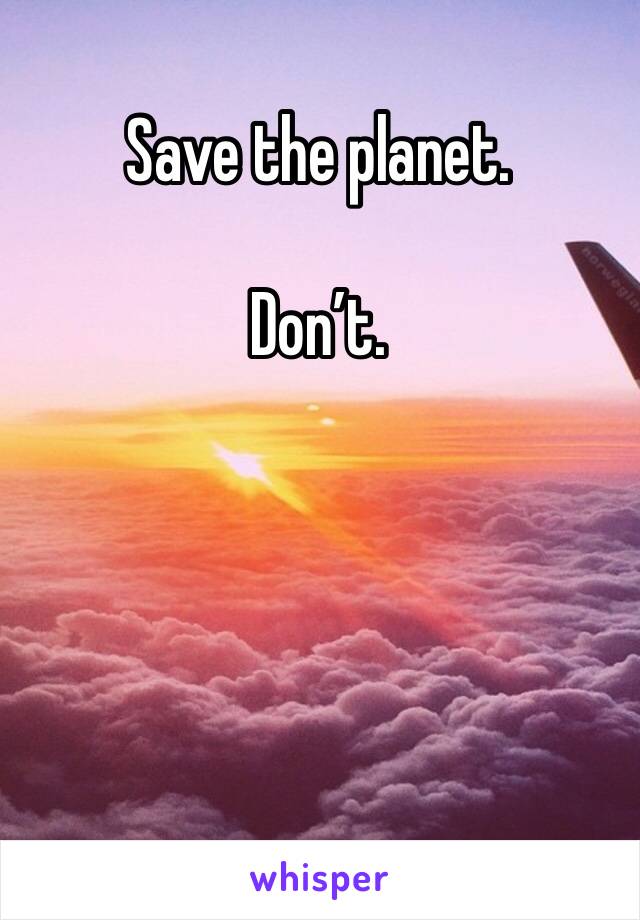 Save the planet. 

Don’t. 