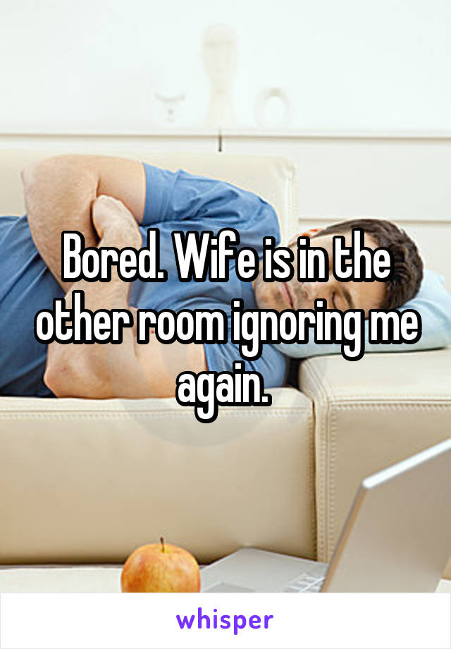 Bored. Wife is in the other room ignoring me again. 